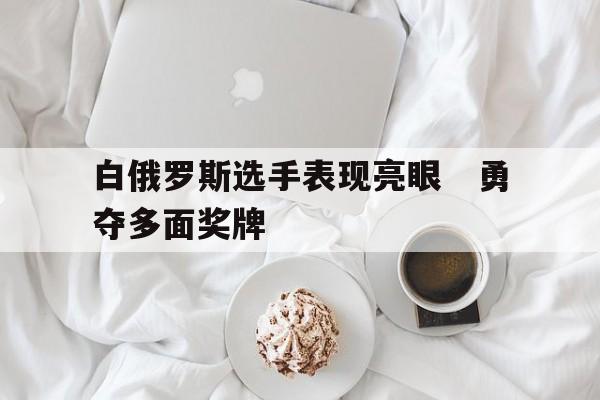 关于白俄罗斯选手表现亮眼　勇夺多面奖牌的信息