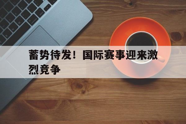 关于蓄势待发！国际赛事迎来激烈竞争的信息