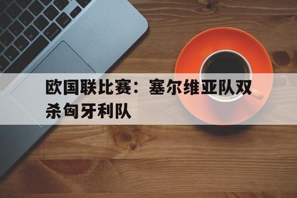 欧国联比赛：塞尔维亚队双杀匈牙利队的简单介绍