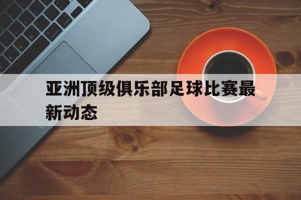 亚洲顶级俱乐部足球比赛最新动态