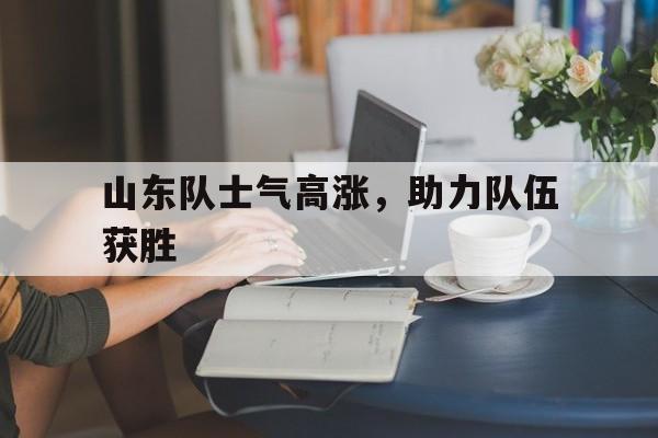 山东队士气高涨，助力队伍获胜的简单介绍