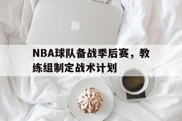NBA球队备战季后赛，教练组制定战术计划