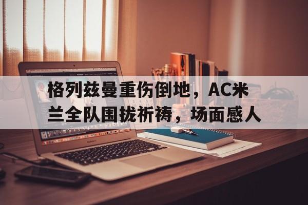 格列兹曼重伤倒地，AC米兰全队围拢祈祷，场面感人