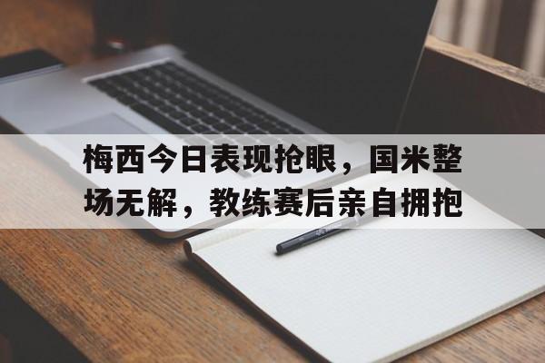 梅西今日表现抢眼，国米整场无解，教练赛后亲自拥抱