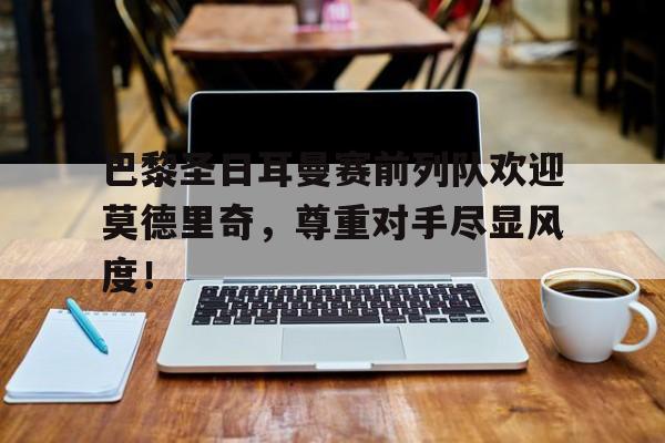 巴黎圣日耳曼赛前列队欢迎莫德里奇，尊重对手尽显风度！巴黎圣日耳曼德国球员